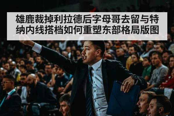 雄鹿裁掉利拉德后字母哥去留与特纳内线搭档如何重塑东部格局版图