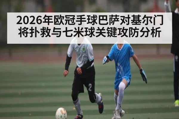 2026年欧冠手球巴萨对基尔门将扑救与七米球关键攻防分析