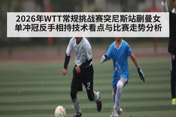 2026年WTT常规挑战赛突尼斯站蒯曼女单冲冠反手相持技术看点与比赛走势分析