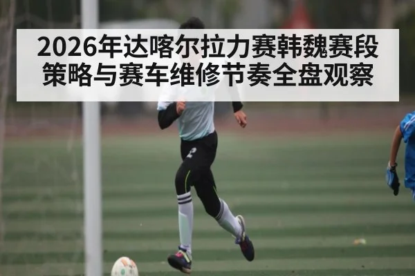 2026年达喀尔拉力赛韩魏赛段策略与赛车维修节奏全盘观察